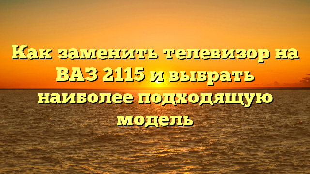 Как заменить телевизор на ВАЗ 2115 и выбрать наиболее подходящую модель