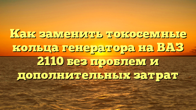 Как заменить токосемные кольца генератора на ВАЗ 2110 без проблем и дополнительных затрат