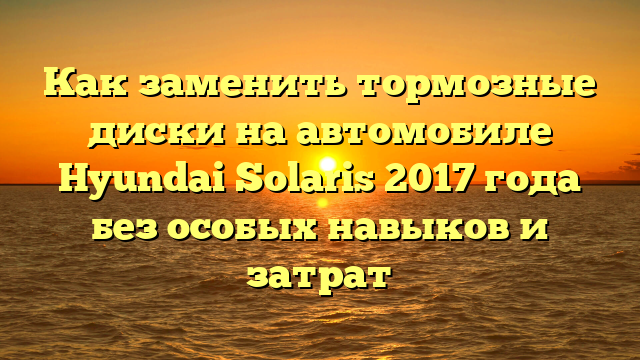Как заменить тормозные диски на автомобиле Hyundai Solaris 2017 года без особых навыков и затрат