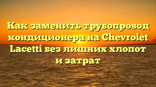 Как заменить трубопровод кондиционера на Chevrolet Lacetti без лишних хлопот и затрат