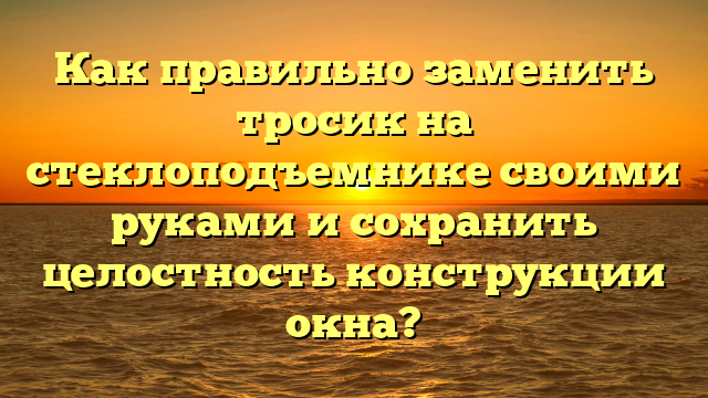 Как правильно заменить тросик на стеклоподъемнике своими руками и сохранить целостность конструкции окна?
