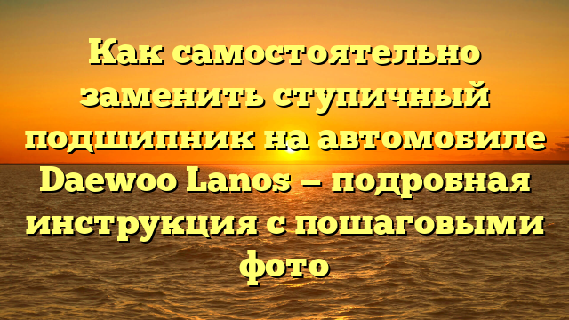 Как самостоятельно заменить ступичный подшипник на автомобиле Daewoo Lanos — подробная инструкция с пошаговыми фото