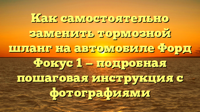Как самостоятельно заменить тормозной шланг на автомобиле Форд Фокус 1 — подробная пошаговая инструкция с фотографиями