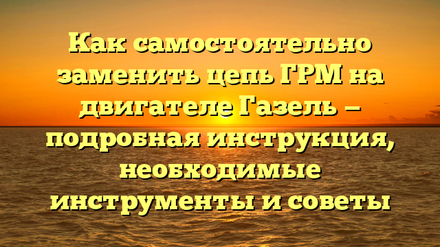 Как самостоятельно заменить цепь ГРМ на двигателе Газель — подробная инструкция, необходимые инструменты и советы